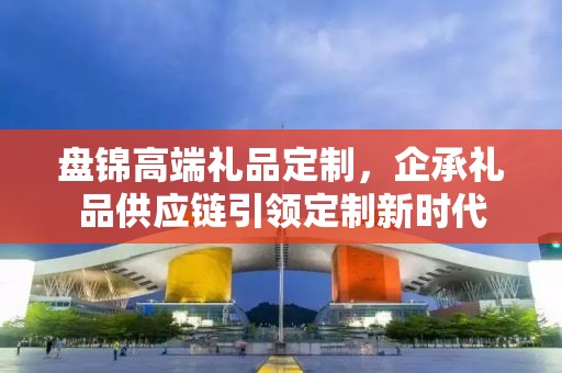 盘锦高端礼品定制，企承礼品供应链引领定制新时代