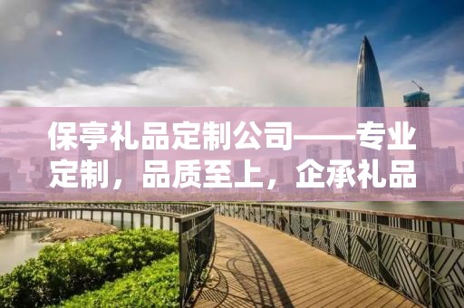 保亭礼品定制公司——专业定制，品质至上，企承礼品供应链卓越之选